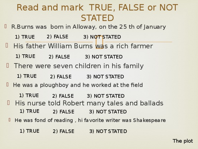 Read and mark TRUE, FALSE or NOT STATED R.Burns was born in Alloway, on the 25 th of January 2) FALSE 1) TRUE 3) NOT STATED His father William Burns was a rich farmer 1) TRUE 2) FALSE 3) NOT STATED There were seven children in his family 1) TRUE 2) FALSE 3) NOT STATED He was a ploughboy and he worked at the field 1) TRUE 2) FALSE 3) NOT STATED His nurse told Robert many tales and ballads 1) TRUE 2) FALSE 3) NOT STATED He was fond of reading , hi favorite writer was Shakespeare 1) TRUE 2) FALSE 3) NOT STATED The plot 