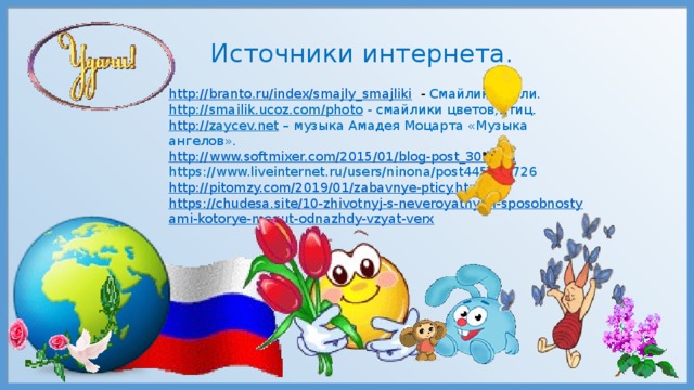 Источники интернета. http://branto.ru/index/smajly_smajliki  - Смайлик Земли. http://smailik.ucoz.com/photo  - смайлики цветов,птиц. http :// zaycev.net – музыка Амадея Моцарта «Музыка ангелов». http:// www.softmixer.com/2015/01/blog-post_30.html https://www.liveinternet.ru/users/ninona/post445855726 http:// pitomzy.com/2019/01/zabavnye-pticy.html https://chudesa.site/10-zhivotnyj-s-neveroyatnymi-sposobnostyami-kotorye-mogut-odnazhdy-vzyat-verx 