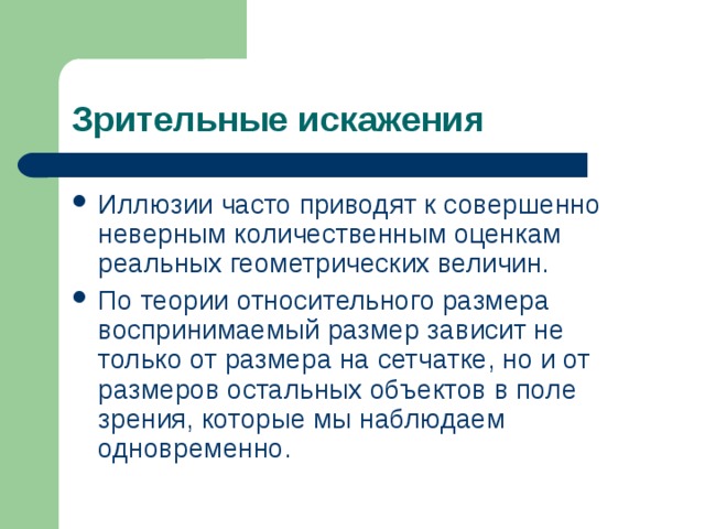 Зрительные искажения Иллюзии часто приводят к совершенно неверным количественным оценкам реальных геометрических величин. По теории относительного размера воспринимаемый размер зависит не только от размера на сетчатке, но и от размеров остальных объектов в поле зрения, которые мы наблюдаем одновременно. 