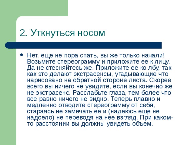 2. Уткнуться носом Нет, еще не пора спать, вы же только начали! Возьмите стереограмму и приложите ее к лицу. Да не стесняйтесь же. Приложите ее ко лбу, так как это делают экстрасенсы, угадывающие что нарисовано на обратной стороне листа. Скорее всего вы ничего не увидите, если вы конечно же не экстрасенс. Расслабьте глаза, тем более что все равно ничего не видно. Теперь плавно и медленно отводите стереограмму от себя, стараясь не замечать ее и (надеюсь еще не надоело) не переводя на нее взгляд. При каком-то расстоянии вы должны увидеть объем. 