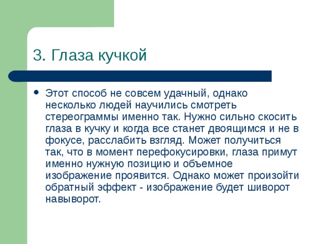 3. Глаза кучкой Этот способ не совсем удачный, однако несколько людей научились смотреть стереограммы именно так. Нужно сильно скосить глаза в кучку и когда все станет двоящимся и не в фокусе, расслабить взгляд. Может получиться так, что в момент перефокусировки, глаза примут именно нужную позицию и объемное изображение проявится. Однако может произойти обратный эффект - изображение будет шиворот навыворот. 