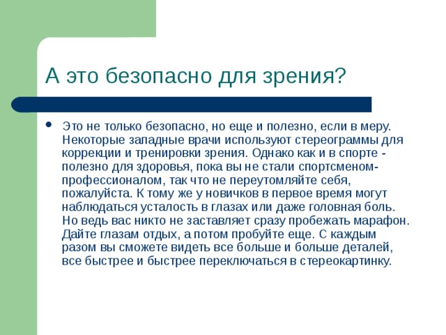 А это безопасно для зрения? Это не только безопасно, но еще и полезно, если в меру. Некоторые западные врачи используют стереограммы для коррекции и тренировки зрения. Однако как и в спорте - полезно для здоровья, пока вы не стали спортсменом-профессионалом, так что не переутомляйте себя, пожалуйста. К тому же у новичков в первое время могут наблюдаться усталость в глазах или даже головная боль. Но ведь вас никто не заставляет сразу пробежать марафон. Дайте глазам отдых, а потом пробуйте еще. С каждым разом вы сможете видеть все больше и больше деталей, все быстрее и быстрее переключаться в стереокартинку. 