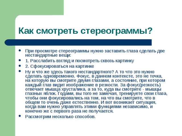 Как смотреть стереограммы? При просмотре стереограммы нужно заставить глаза сделать две нестандартные вещи: 1. Расслабить взгляд и посмотреть сквозь картинку 2. Сфокусироваться на картинке Ну и что же здесь такого нестандартного? А то что это нужно сделать одновременно. Фокус, в данном контексте, это не точка, на которую вы смотрите двумя глазами, а состояние, при котором каждый глаз видит изображение в резкости. За фокус(резкость) отвечает мышца хрусталика, а за то, куда вы смотрите - мышцы глазных яблок. Годами, вы того не замечая, тренируете свои глаза, чтобы они фокусировались на том, на что вы смотрите, что в общем то очень даже естественно. И вот возникает ситуация, когда вам нужно управлять этими функциями независимо, и конечно же с первого раза не получается. Рассмотрим несколько способов. 