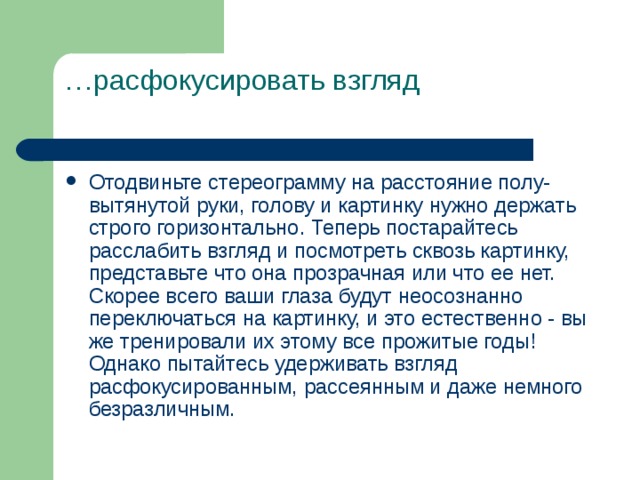 … расфокусировать взгляд   Отодвиньте стереограмму на расстояние полу-вытянутой руки, голову и картинку нужно держать строго горизонтально. Теперь постарайтесь расслабить взгляд и посмотреть сквозь картинку, представьте что она прозрачная или что ее нет. Скорее всего ваши глаза будут неосознанно переключаться на картинку, и это естественно - вы же тренировали их этому все прожитые годы! Однако пытайтесь удерживать взгляд расфокусированным, рассеянным и даже немного безразличным. 