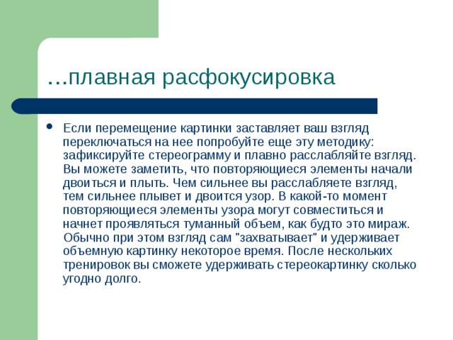 … плавная расфокусировка Если перемещение картинки заставляет ваш взгляд переключаться на нее попробуйте еще эту методику: зафиксируйте стереограмму и плавно расслабляйте взгляд. Вы можете заметить, что повторяющиеся элементы начали двоиться и плыть. Чем сильнее вы расслабляете взгляд, тем сильнее плывет и двоится узор. В какой-то момент повторяющиеся элементы узора могут совместиться и начнет проявляться туманный объем, как будто это мираж. Обычно при этом взгляд сам 