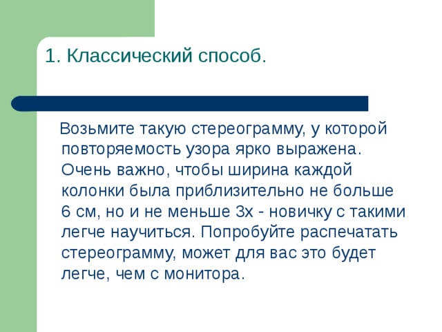 1. Классический способ.    Возьмите такую стереограмму, у которой повторяемость узора ярко выражена. Очень важно, чтобы ширина каждой колонки была приблизительно не больше 6 см, но и не меньше 3х - новичку с такими легче научиться. Попробуйте распечатать стереограмму, может для вас это будет легче, чем с монитора. 