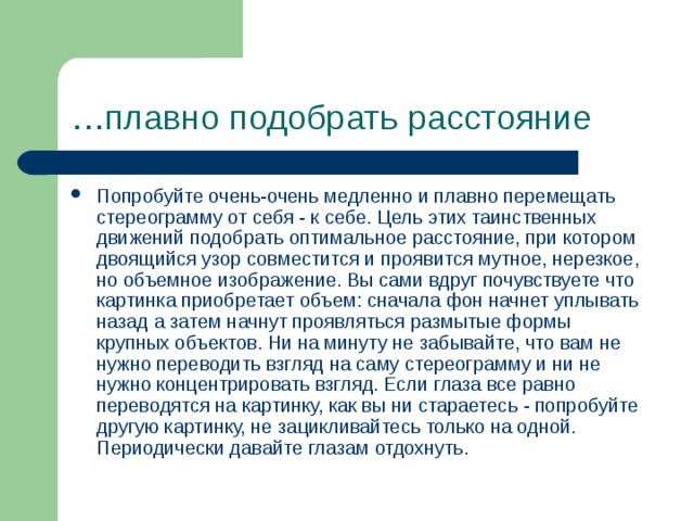 … плавно подобрать расстояние Попробуйте очень-очень медленно и плавно перемещать стереограмму от себя - к себе. Цель этих таинственных движений подобрать оптимальное расстояние, при котором двоящийся узор совместится и проявится мутное, нерезкое, но объемное изображение. Вы сами вдруг почувствуете что картинка приобретает объем: сначала фон начнет уплывать назад а затем начнут проявляться размытые формы крупных объектов. Ни на минуту не забывайте, что вам не нужно переводить взгляд на саму стереограмму и ни не нужно концентрировать взгляд. Если глаза все равно переводятся на картинку, как вы ни стараетесь - попробуйте другую картинку, не зацикливайтесь только на одной. Периодически давайте глазам отдохнуть. 