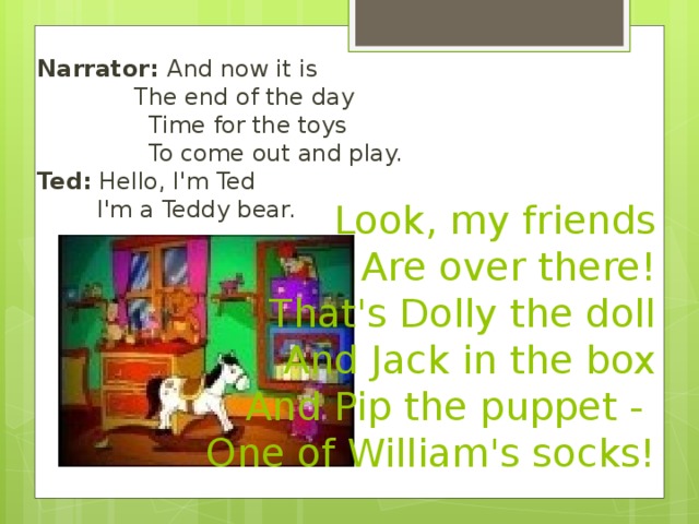 Narrator: And now it is  The end of the day  Time for the toys  To come out and play.  Ted: Hello, I'm Ted  I'm a Teddy bear. Look, my friends Are over there! That's Dolly the doll And Jack in the box And Pip the puppet - One of William's socks!  