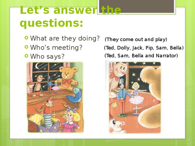 Let’s answer the questions: What are they doing? Who’s meeting? Who says? (They come out and play) (Ted, Dolly, Jack, Pip, Sam, Bella) (Ted, Sam, Bella and Narrator) 