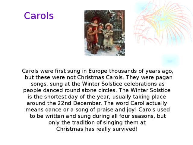 Carols Carols were first sung in Europe thousands of years ago,  but these were not Christmas Carols. They were pagan  songs, sung at the Winter Solstice celebrations as people danced round stone circles. The Winter Solstice is the shortest day of the year, usually taking place around the 22nd December. The word Carol actually means dance or a song of praise and joy! Carols used  to be written and sung during all four seasons, but only the tradition of singing them at Christmas has really survived!  