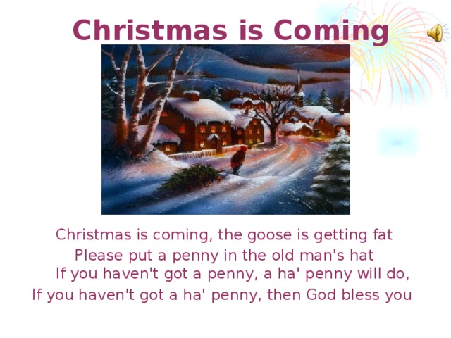 Christmas is Coming   Christmas is coming, the goose is getting fat Please put a penny in the old man's hat  If you haven't got a penny, a ha' penny will do, If you haven't got a ha' penny, then God bless you  