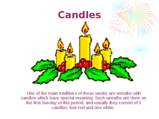 Candles  One of the main traditions of these weeks are wreaths with candles which have special meaning. Such wreaths are done on the first Sunday of this period, and usually they consist of 5 candles: four red and one white.  