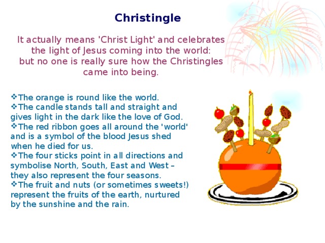 Christingle  It actually means 'Christ Light' and celebrates the light of Jesus coming into the world: but no one is really sure how the Christingles came into being. The orange is round like the world. The candle stands tall and straight and gives light in the dark like the love of God. The red ribbon goes all around the 'world' and is a symbol of the blood Jesus shed when he died for us. The four sticks point in all directions and symbolise North, South, East and West – they also represent the four seasons. The fruit and nuts (or sometimes sweets!) represent the fruits of the earth, nurtured by the sunshine and the rain.  