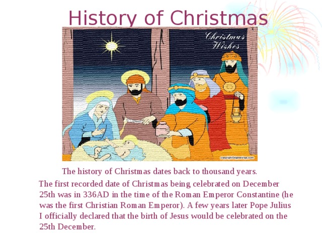 History of Christmas The history of Christmas dates back to thousand years.  The first recorded date of Christmas being celebrated on December 25th was in 336AD in the time of the Roman Emperor Constantine (he was the first Christian Roman Emperor). A few years later Pope Julius I officially declared that the birth of Jesus would be celebrated on the 25th December.  