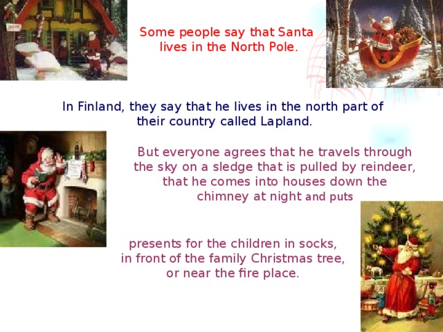 Some people say that Santa lives in the North Pole. In Finland, they say that he lives in the north part of their country called Lapland. But everyone agrees that he travels through the sky on a sledge that is pulled by reindeer, that he comes into houses down the chimney at night and puts  presents for the children in socks, in front of the family Christmas tree, or near the fire place.  