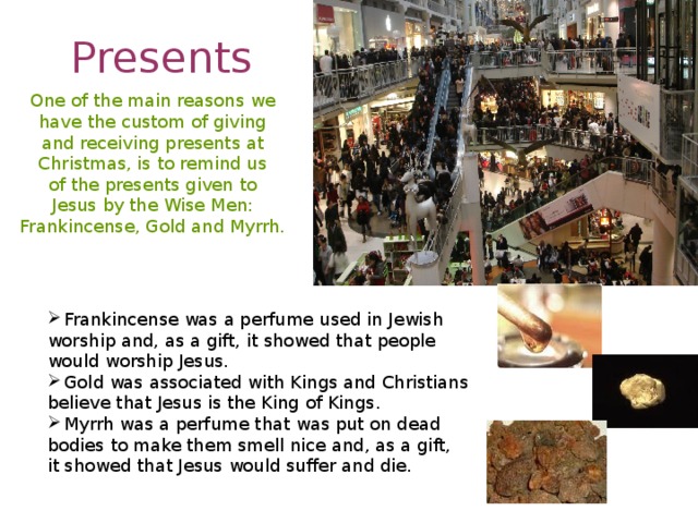 Presents One of the main reasons we have the custom of giving and receiving presents at Christmas, is to remind us of the presents given to Jesus by the Wise Men: Frankincense, Gold and Myrrh. Frankincense was a perfume used in Jewish worship and, as a gift, it showed that people would worship Jesus. Gold was associated with Kings and Christians believe that Jesus is the King of Kings. Myrrh was a perfume that was put on dead bodies to make them smell nice and, as a gift, it showed that Jesus would suffer and die.  