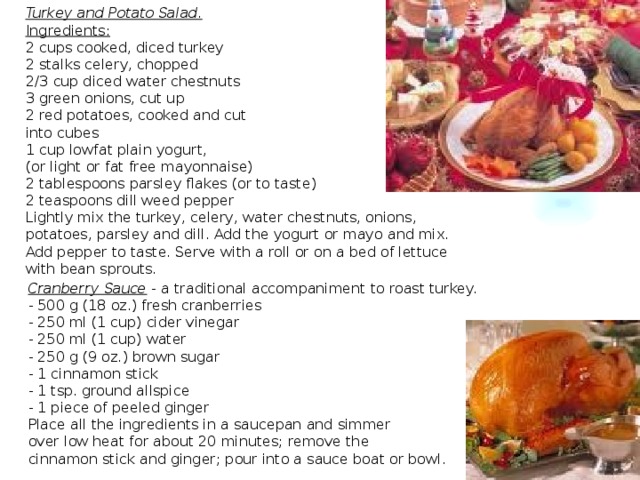 Turkey and Potato Salad. Ingredients: 2 cups cooked, diced turkey  2 stalks celery, chopped  2/3 cup diced water chestnuts  3 green onions, cut up  2 red potatoes, cooked and cut into cubes  1 cup lowfat plain yogurt, (or light or fat free mayonnaise)  2 tablespoons parsley flakes (or to taste)  2 teaspoons dill weed pepper Lightly mix the turkey, celery, water chestnuts, onions, potatoes, parsley and dill. Add the yogurt or mayo and mix. Add pepper to taste. Serve with a roll or on a bed of lettuce with bean sprouts. Cranberry Sauce - a traditional accompaniment to roast turkey. - 500 g (18 oz.) fresh cranberries - 250 ml (1 cup) cider vinegar - 250 ml (1 cup) water - 250 g (9 oz.) brown sugar - 1 cinnamon stick - 1 tsp. ground allspice - 1 piece of peeled ginger Place all the ingredients in a saucepan and simmer over low heat for about 20 minutes; remove the cinnamon stick and ginger; pour into a sauce boat or bowl.  