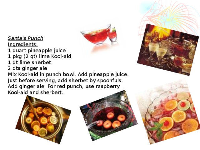 Santa's Punch Ingredients:  1 quart pineapple juice  1 pkg (2 qt) lime Kool-aid  1 qt lime sherbet  2 qts ginger ale  Mix Kool-aid in punch bowl. Add pineapple juice. Just before serving, add sherbet by spoonfuls. Add ginger ale. For red punch, use raspberry Kool-aid and sherbert.  