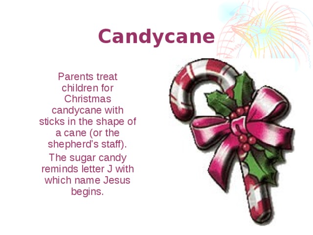 Candycane  Parents treat children for Christmas candycane with sticks in the shape of a cane (or the shepherd's staff).  The sugar candy reminds letter J with which name Jesus begins.  