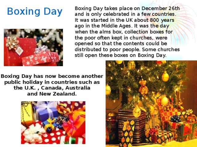 Boxing Day Boxing Day takes place on December 26th and is only celebrated in a few countries. It was started in the UK about 800 years ago in the Middle Ages. It was the day when the alms box, collection boxes for the poor often kept in churches, were opened so that the contents could be distributed to poor people. Some churches still open these boxes on Boxing Day. Boxing Day has now become another public holiday in countries such as the U.K. , Canada, Australia and New Zealand.   