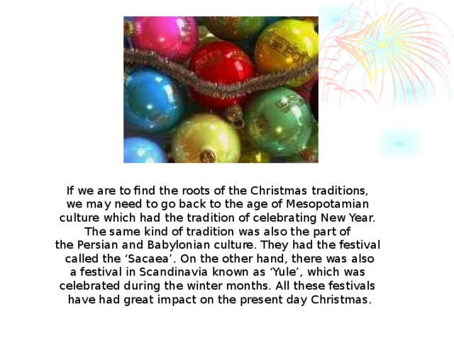 If we are to find the roots of the Christmas traditions, we may need to go back to the age of Mesopotamian culture which had the tradition of celebrating New Year. The same kind of tradition was also the part of the Persian and Babylonian culture. They had the festival called the ‘Sacaea’. On the other hand, there was also a festival in Scandinavia known as ‘Yule’, which was celebrated during the winter months. All these festivals have had great impact on the present day Christmas.  