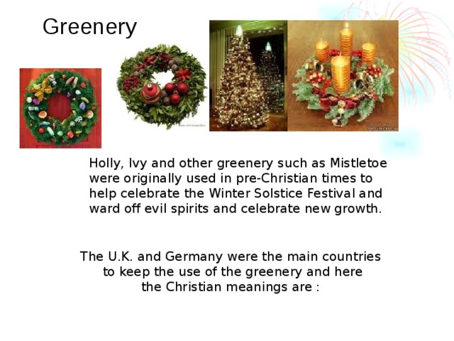 Greenery Holly, Ivy and other greenery such as Mistletoe were originally used in pre-Christian times to help celebrate the Winter Solstice Festival and ward off evil spirits and celebrate new growth. The U.K. and Germany were the main countries to keep the use of the greenery and here the Christian meanings are :  