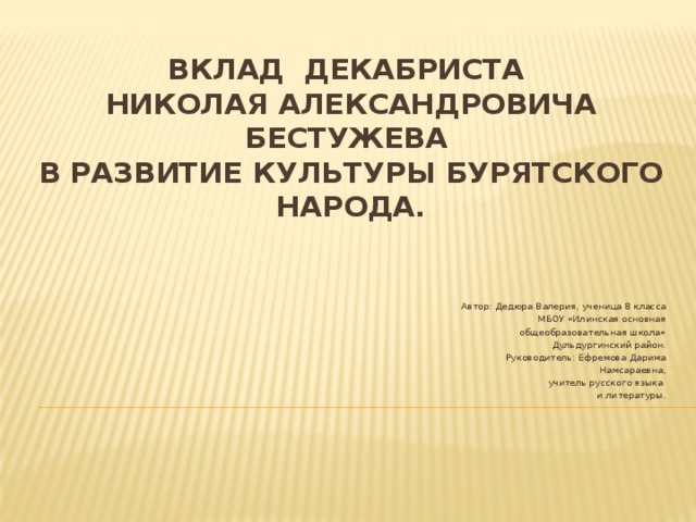 Вклад декабриста  Николая Александровича Бестужева  в развитие культуры бурятского народа.   Автор: Дедюра Валерия, ученица 8 класса МБОУ «Илинская основная  общеобразовательная школа» Дульдургинский район. Руководитель: Ефремова Дарима  Намсараевна,  учитель русского языка и литературы. 