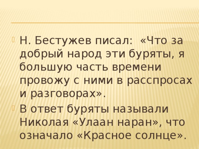 Н. Бестужев писал: «Что за добрый народ эти буряты, я большую часть времени провожу с ними в расспросах и разговорах». В ответ буряты называли Николая «Улаан наран», что означало «Красное солнце». 