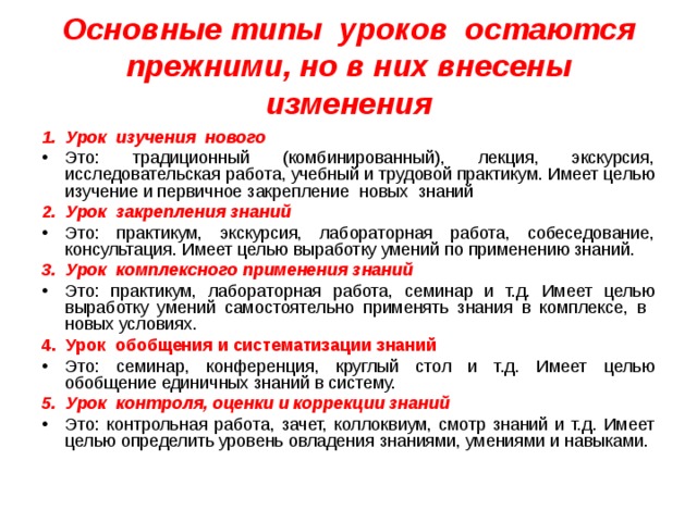 Основные типы уроков остаются прежними, но в них внесены изменения 1. Урок изучения нового Это: традиционный (комбинированный), лекция, экскурсия, исследовательская работа, учебный и трудовой практикум. Имеет целью изучение и первичное закрепление новых знаний 2. Урок закрепления знаний Это: практикум, экскурсия, лабораторная работа, собеседование, консультация. Имеет целью выработку умений по применению знаний. 3. Урок комплексного применения знаний Это: практикум, лабораторная работа, семинар и т.д. Имеет целью выработку умений самостоятельно применять знания в комплексе, в новых условиях. 4. Урок обобщения и систематизации знаний Это: семинар, конференция, круглый стол и т.д. Имеет целью обобщение единичных знаний в систему. 5. Урок контроля, оценки и коррекции знаний Это: контрольная работа, зачет, коллоквиум, смотр знаний и т.д. Имеет целью определить уровень овладения знаниями, умениями и навыками. 