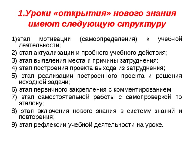 1.Уроки «открытия» нового знания имеют следующую структуру 1)этап мотивации (самоопределения) к учебной деятельности; 2) этап актуализации и пробного учебного действия; 3) этап выявления места и причины затруднения; 4) этап построения проекта выхода из затруднения; 5) этап реализации построенного проекта и решения исходной задачи; 6) этап первичного закрепления с комментированием; 7) этап самостоятельной работы с самопроверкой по эталону; 8) этап включения нового знания в систему знаний и повторения; 9) этап рефлексии учебной деятельности на уроке. 