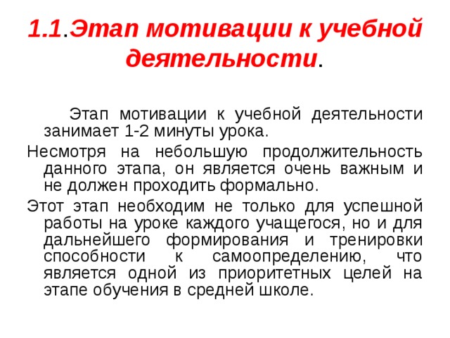 1.1 . Этап мотивации  к учебной деятельности .  Этап мотивации к учебной деятельности занимает 1-2 минуты урока. Несмотря на небольшую продолжительность данного этапа, он является очень важным и не должен проходить формально. Этот этап необходим не только для успешной работы на уроке каждого учащегося, но и для дальнейшего формирования и тренировки способности к самоопределению, что является одной из приоритетных целей на этапе обучения в средней школе. 