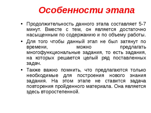 Особенности этапа Продолжительность данного этапа составляет 5-7 минут. Вместе с тем, он является достаточно насыщенным по содержанию и по объему работы. Для того чтобы данный этап не был затянут по времени, можно предлагать многофункциональные задания, то есть задания, на которых решается целый ряд поставленных задач. Также важно помнить, что предлагаются только необходимые для построения нового знания задания. На этом этапе не ставится задача повторения пройденного материала. Она является здесь второстепенной. 