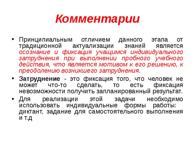 Комментарии Принципиальным отличием данного этапа от традиционной актуализации знаний является осознание и фиксация учащимся индивидуального затруднения при выполнении пробного учебного действия, что является мотивом к его решению, к преодолению возникшего затруднения. Затруднение - это фиксация того, что человек не может что-то сделать, то есть фиксация невозможности получить запланированный результат. Для реализации этой задачи необходимо использовать индивидуальные формы работы: диктант, задание для самостоятельного выполнения и т.д 