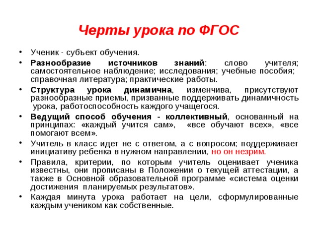 Черты урока по ФГОС Ученик - субъект обучения. Разнообразие источников знаний : слово учителя; самостоятельное наблюдение; исследования; учебные пособия; справочная литература; практические работы. Структура урока динамична , изменчива, присутствуют разнообразные приемы, призванные поддерживать динамичность урока, работоспособность каждого учащегося. Ведущий способ обучения - коллективный , основанный на принципах: «каждый учится сам», «все обучают всех», «все помогают всем». Учитель в класс идет не с ответом, а с вопросом; поддерживает инициативу ребенка в нужном направлении, но он незрим.  Правила, критерии, по которым учитель оценивает ученика известны, они прописаны в Положении о текущей аттестации, а также в Основной образовательной программе «система оценки достижения планируемых результатов». Каждая минута урока работает на цели, сформулированные каждым учеником как собственные. 