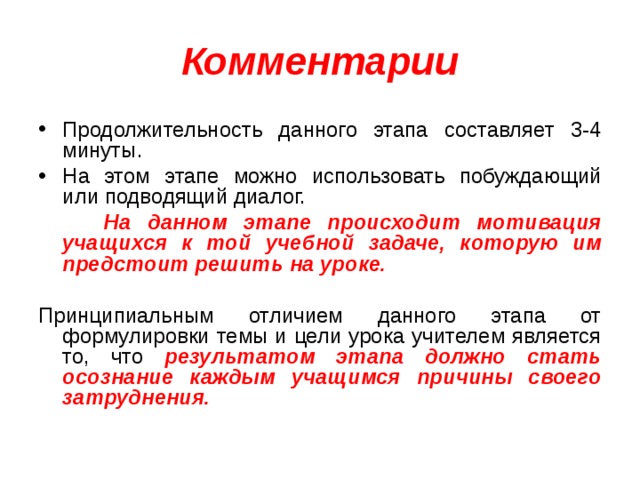 Комментарии Продолжительность данного этапа составляет 3-4 минуты. На этом этапе можно использовать побуждающий или подводящий диалог.  На данном этапе происходит мотивация учащихся к той учебной задаче, которую им предстоит решить на уроке.  Принципиальным отличием данного этапа от формулировки темы и цели урока учителем является то, что результатом этапа должно стать осознание каждым учащимся причины своего затруднения. 