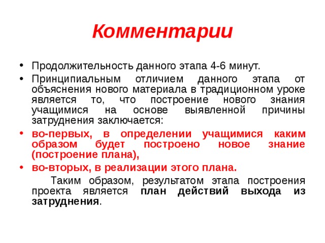 Комментарии Продолжительность данного этапа 4-6 минут. Принципиальным отличием данного этапа от объяснения нового материала в традиционном уроке является то, что построение нового знания учащимися на основе выявленной причины затруднения заключается: во-первых, в определении учащимися каким образом будет построено новое знание (построение плана), во-вторых, в реализации этого плана.  Таким образом, результатом этапа построения проекта является план действий выхода из затруднения . 