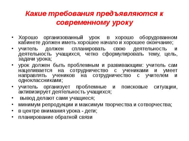 Какие требования предъявляются к современному уроку Хорошо организованный урок  в хорошо оборудованном кабинете должен иметь хорошее начало и хорошее окончание; учитель должен спланировать свою деятельность и деятельность учащихся, четко сформулировать тему, цель, задачи урока; урок должен быть проблемным и развивающим: учитель сам нацеливается на сотрудничество с учениками и умеет направлять учеников на сотрудничество с учителем и одноклассниками; учитель организует проблемные и поисковые ситуации, активизирует деятельность учащихся;   вывод делают сами учащиеся; минимум репродукции и максимум творчества и сотворчества; в центре внимания урока - дети; планирование обратной связи  