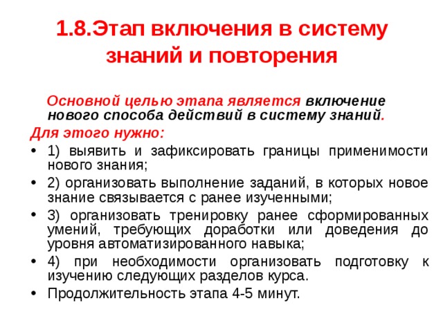 1.8.Этап включения в систему знаний и повторения  Основной целью этапа является включение нового способа действий в систему знаний . Для этого нужно: 1) выявить и зафиксировать границы применимости нового знания; 2) организовать выполнение заданий, в которых новое знание связывается с ранее изученными; 3) организовать тренировку ранее сформированных умений, требующих доработки или доведения до уровня автоматизированного навыка; 4) при необходимости организовать подготовку к изучению следующих разделов курса. Продолжительность этапа 4-5 минут. 