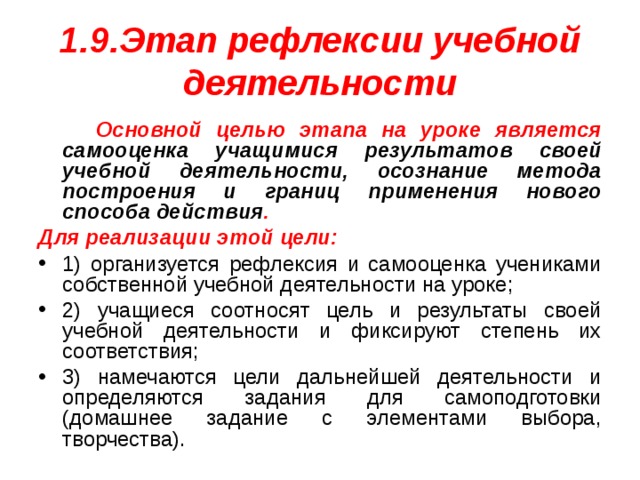 1.9.Этап рефлексии учебной деятельности  Основной целью этапа на уроке является самооценка учащимися результатов своей учебной деятельности, осознание метода построения и границ применения нового способа действия . Для реализации этой цели: 1) организуется рефлексия и самооценка учениками собственной учебной деятельности на уроке; 2) учащиеся соотносят цель и результаты своей учебной деятельности и фиксируют степень их соответствия; 3) намечаются цели дальнейшей деятельности и определяются задания для самоподготовки (домашнее задание с элементами выбора, творчества). 