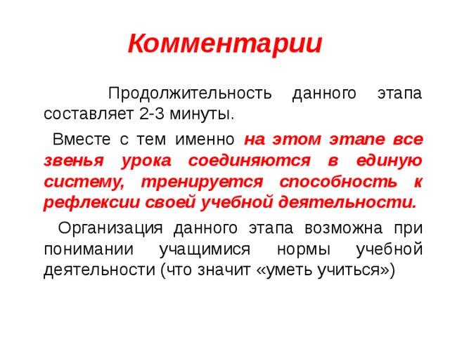 Комментарии  Продолжительность данного этапа составляет 2-3 минуты.  Вместе с тем именно на этом этапе все звенья урока соединяются в единую систему, тренируется способность к рефлексии своей учебной деятельности.  Организация данного этапа возможна при понимании учащимися нормы учебной деятельности (что значит «уметь учиться») 