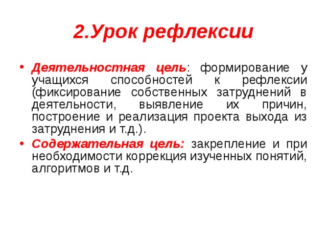 2.Урок рефлексии Деятельностная цель : формирование у учащихся способностей к рефлексии (фиксирование собственных затруднений в деятельности, выявление их причин, построение и реализация проекта выхода из затруднения и т.д.). Содержательная цель: закрепление и при необходимости коррекция изученных понятий, алгоритмов и т.д. 