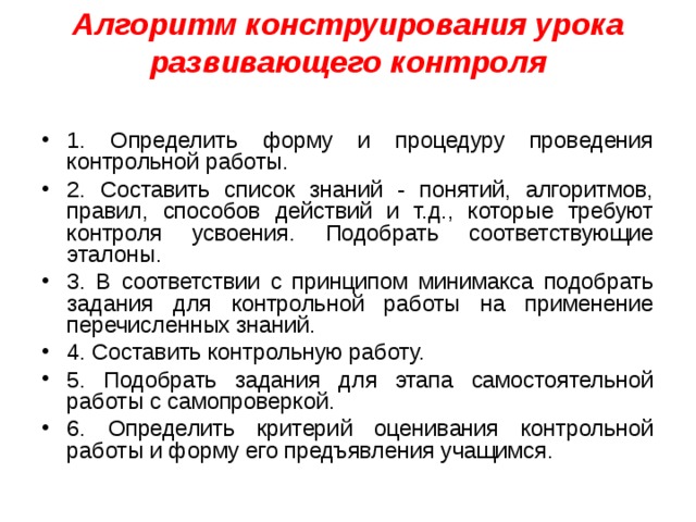 Алгоритм конструирования урока развивающего контроля   1. Определить форму и процедуру проведения контрольной работы. 2. Составить список знаний - понятий, алгоритмов, правил, способов действий и т.д., которые требуют контроля усвоения. Подобрать соответствующие эталоны. 3. В соответствии с принципом минимакса подобрать задания для контрольной работы на применение перечисленных знаний. 4. Составить контрольную работу. 5. Подобрать задания для этапа самостоятельной работы с самопроверкой. 6. Определить критерий оценивания контрольной работы и форму его предъявления учащимся.  