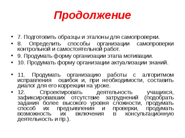 Продолжение 7. Подготовить образцы и эталоны для самопроверки. 8. Определить способы организации самопроверки контрольной и самостоятельной работ. 9. Продумать форму организации этапа мотивации. 10. Продумать форму организации актуализации знаний. 11. Продумать организацию работы с алгоритмом исправления ошибок и, при необходимости, составить диалог для его коррекции на уроке. 12. Спроектировать деятельность учащихся, зафиксировавших отсутствие затруднений (подобрать задания более высокого уровня сложности, продумать способ их предъявления и проверки, продумать возможность их включения в консультационную деятельность и пр.).  