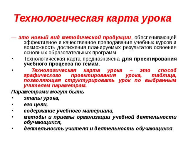 Технологическая карта урока  — это новый вид методической продукции , обеспечивающей эффективное и качественное преподавание учебных курсов и возможность достижения планируемых результатов освоения основных образовательных программ.  Технологическая карта предназначена для проектирования учебного процесса по темам .  Технологическая карта урока – это способ графического проектирования урока, таблица, позволяющая структурировать урок по выбранным учителем параметрам. Параметрами могут быть этапы урока, его цели, содержание учебного материала, методы и приемы организации учебной деятельности обучающихся, деятельность учителя и деятельность обучающихся . 