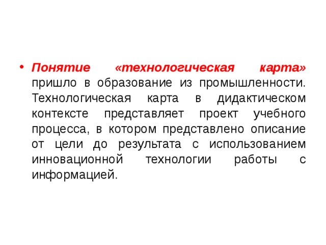 Понятие «технологическая карта» пришло в образование из промышленности. Технологическая карта в дидактическом контексте представляет проект учебного процесса, в котором представлено описание от цели до результата с использованием инновационной технологии работы с информацией.    