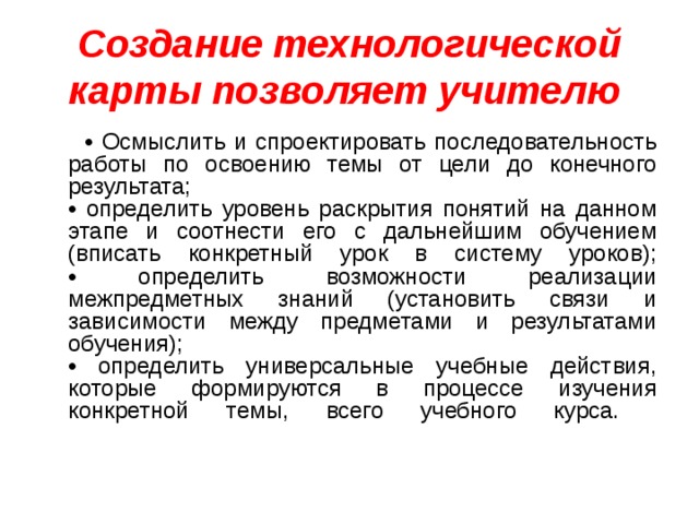 Создание технологической карты позволяет учителю  • Осмыслить и спроектировать последовательность работы по освоению темы от цели до конечного результата;  • определить уровень раскрытия понятий на данном этапе и соотнести его с дальнейшим обучением (вписать конкретный урок в систему уроков);  • определить возможности реализации межпредметных знаний (установить связи и зависимости между предметами и результатами обучения);  • определить универсальные учебные действия, которые формируются в процессе изучения конкретной темы, всего учебного курса.   