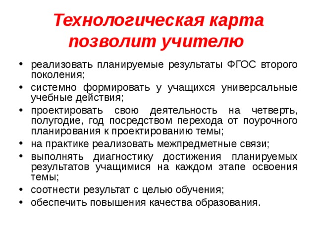 Технологическая карта позволит учителю  реализовать планируемые результаты ФГОС второго поколения; системно формировать у учащихся универсальные учебные действия; проектировать свою деятельность на четверть, полугодие, год посредством перехода от поурочного планирования к проектированию темы; на практике реализовать межпредметные связи; выполнять диагностику достижения планируемых результатов учащимися на каждом этапе освоения темы; соотнести результат с целью обучения; обеспечить повышения качества образования.  