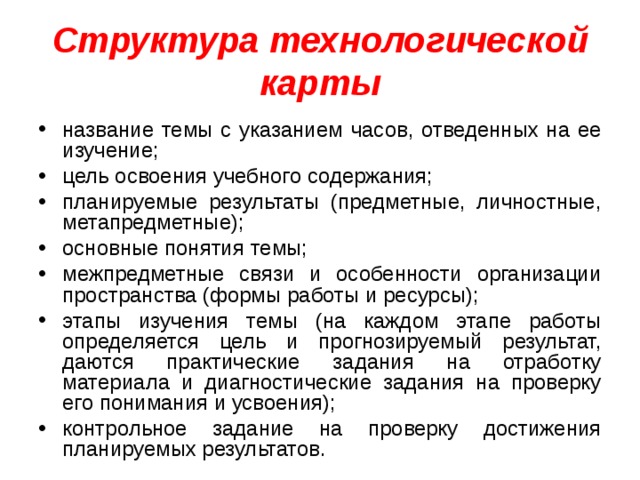 Структура технологической карты название темы с указанием часов, отведенных на ее изучение; цель освоения учебного содержания; планируемые результаты (предметные, личностные, метапредметные); основные понятия темы; межпредметные связи и особенности организации пространства (формы работы и ресурсы); этапы изучения темы (на каждом этапе работы определяется цель и прогнозируемый результат, даются практические задания на отработку материала и диагностические задания на проверку его понимания и усвоения); контрольное задание на проверку достижения планируемых результатов.  