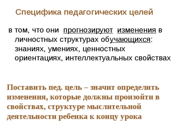 Специфика педагогических целей в том, что они прогнозируют  изменения в личностных структурах об учающихся : знаниях, умениях, ценностных ориентациях, интеллектуальных свойствах Поставить пед. цель – значит определить изменения , которые должны произойти в свойствах, структуре мыслительной деятельности ребенка к концу урока 