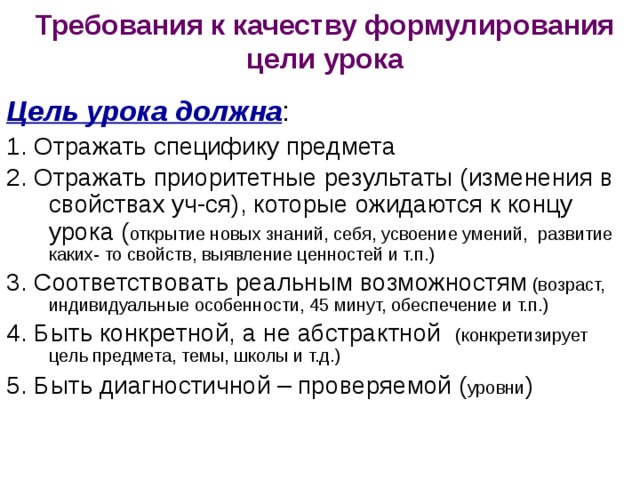 Требования к качеству формулирования цели урока Цель урока должна : 1. Отражать специфику предмета 2. Отражать приоритетные результаты (изменения в свойствах уч-ся), которые ожидаются к концу урока ( открытие новых знаний, себя, усвоение умений, развитие каких- то свойств, выявление ценностей и т.п.) 3. Соответствовать реальным возможностям (возраст, индивидуальные особенности, 45 минут, обеспечение и т.п.) 4. Быть конкретной, а не абстрактной (конкретизирует цель предмета, темы, школы и т.д.) 5. Быть диагностичной – проверяемой ( уровни ) 